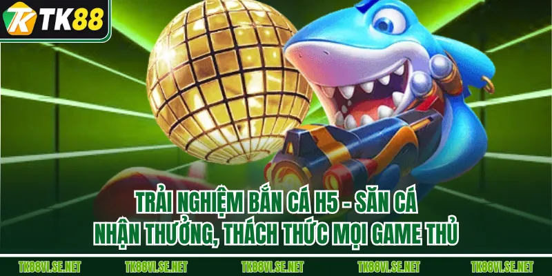 Trải Nghiệm Bắn cá H5 – Săn Cá, Nhận Thưởng, Thách Thức Mọi Game Thủ